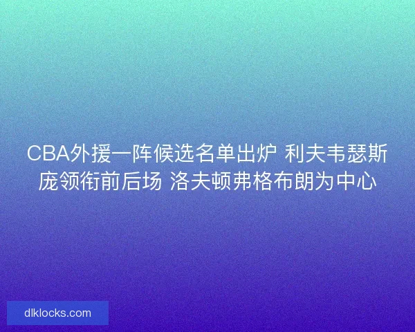 CBA外援一阵候选名单出炉 利夫韦瑟斯庞领衔前后场 洛夫顿弗格布朗为中心
