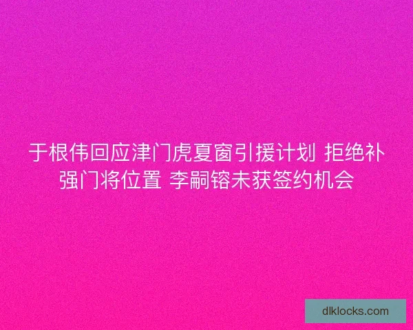 于根伟回应津门虎夏窗引援计划 拒绝补强门将位置 李嗣镕未获签约机会