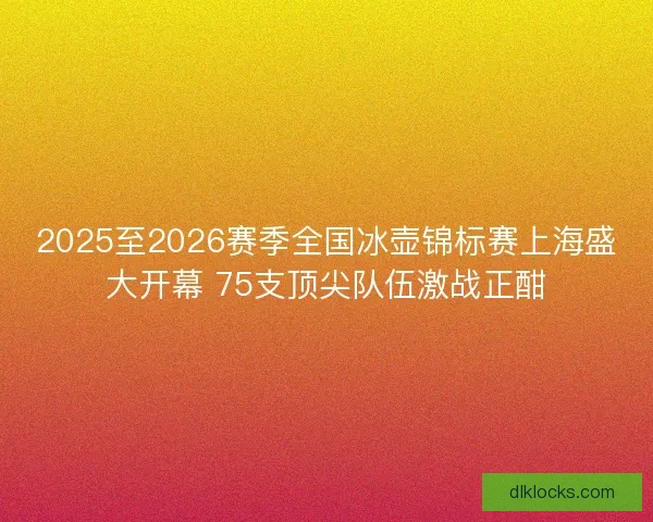 2025至2026赛季全国冰壶锦标赛上海盛大开幕 75支顶尖队伍激战正酣