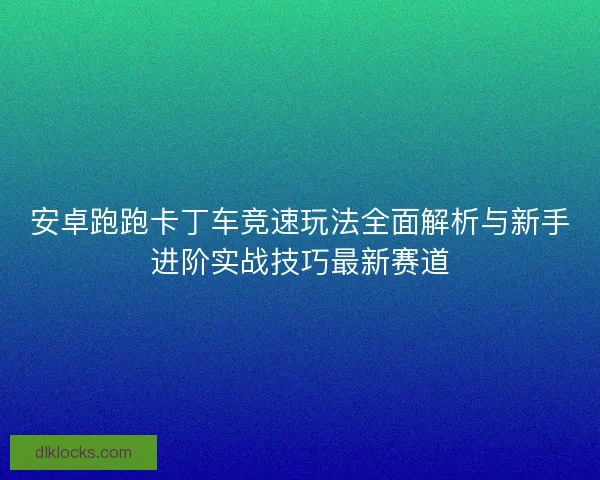 安卓跑跑卡丁车竞速玩法全面解析与新手进阶实战技巧最新赛道