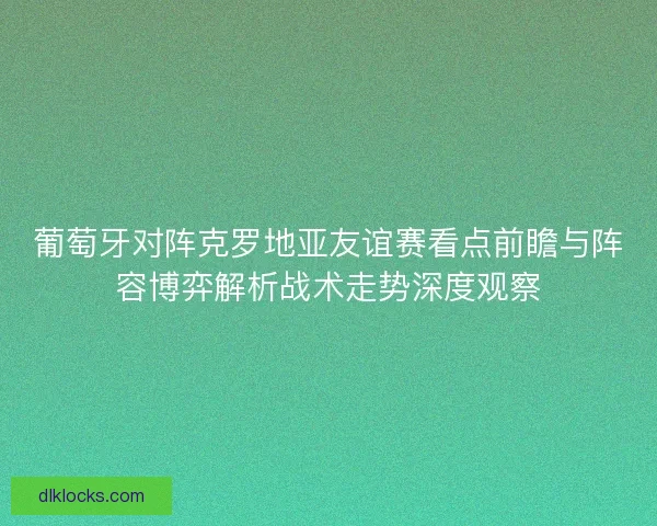 葡萄牙对阵克罗地亚友谊赛看点前瞻与阵容博弈解析战术走势深度观察