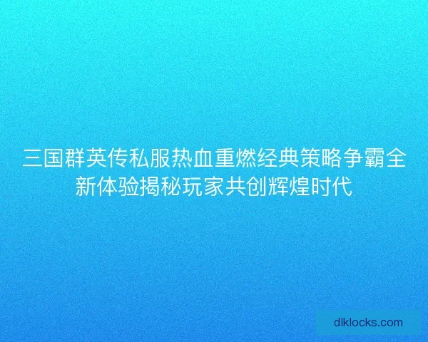 三国群英传私服热血重燃经典策略争霸全新体验揭秘玩家共创辉煌时代