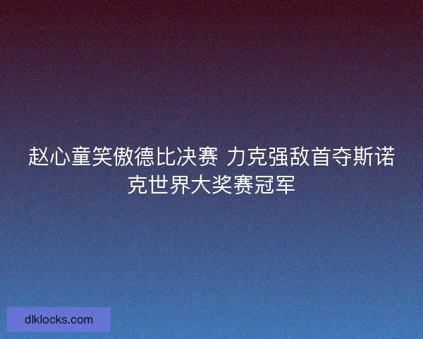 赵心童笑傲德比决赛 力克强敌首夺斯诺克世界大奖赛冠军