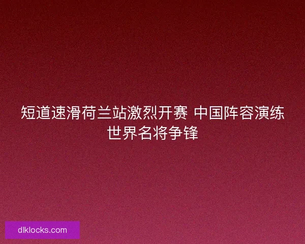 短道速滑荷兰站激烈开赛 中国阵容演练世界名将争锋