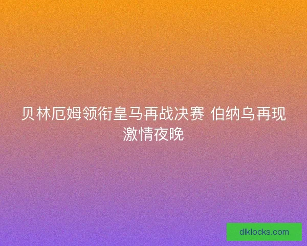 贝林厄姆领衔皇马再战决赛 伯纳乌再现激情夜晚