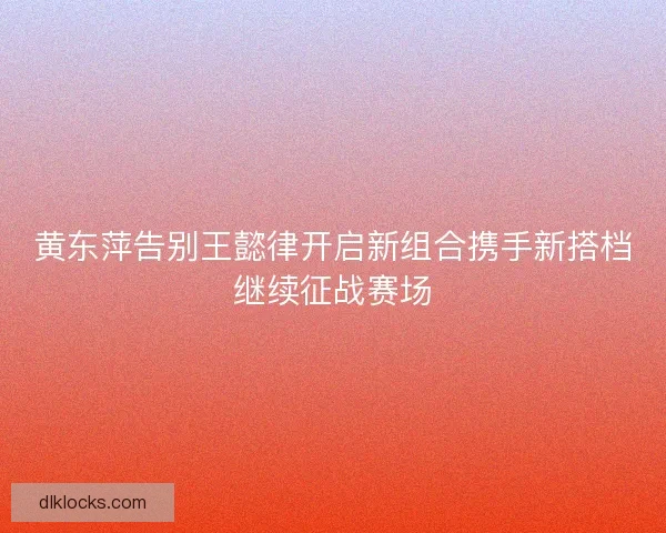 黄东萍告别王懿律开启新组合携手新搭档继续征战赛场