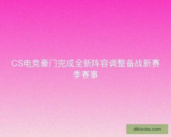 CS电竞豪门完成全新阵容调整备战新赛季赛事