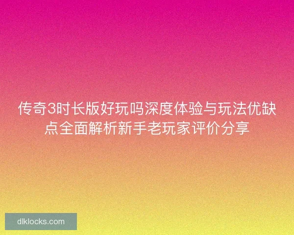 传奇3时长版好玩吗深度体验与玩法优缺点全面解析新手老玩家评价分享
