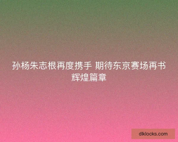 孙杨朱志根再度携手 期待东京赛场再书辉煌篇章