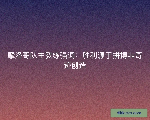 摩洛哥队主教练强调：胜利源于拼搏非奇迹创造