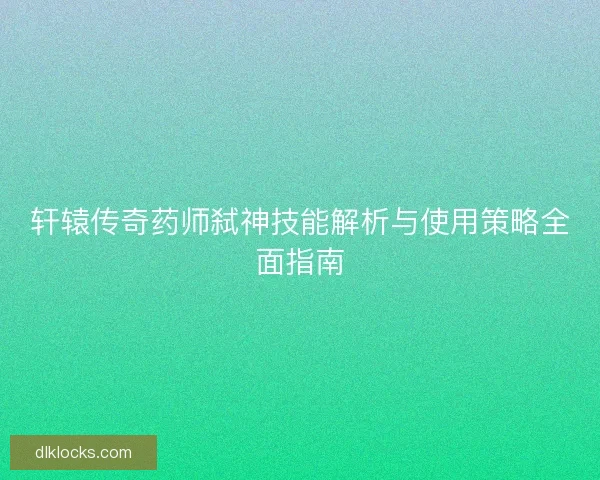轩辕传奇药师弑神技能解析与使用策略全面指南