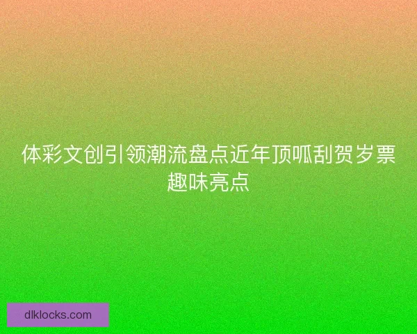 体彩文创引领潮流盘点近年顶呱刮贺岁票趣味亮点