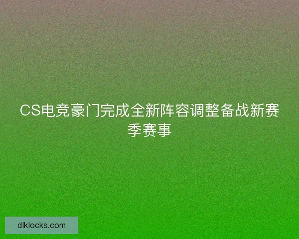 CS电竞豪门完成全新阵容调整备战新赛季赛事