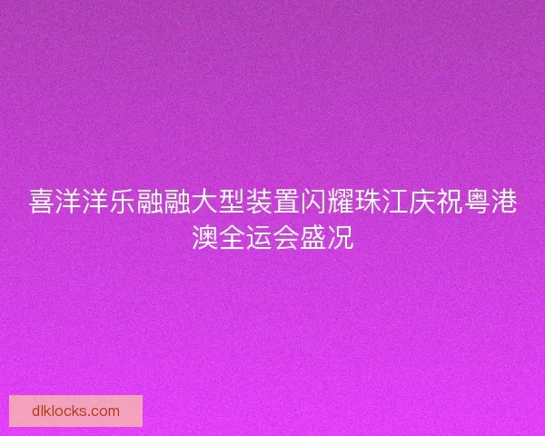 喜洋洋乐融融大型装置闪耀珠江庆祝粤港澳全运会盛况