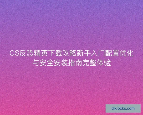 CS反恐精英下载攻略新手入门配置优化与安全安装指南完整体验