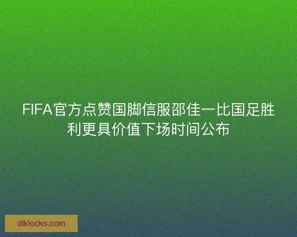 FIFA官方点赞国脚信服邵佳一比国足胜利更具价值下场时间公布