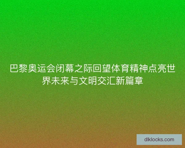 巴黎奥运会闭幕之际回望体育精神点亮世界未来与文明交汇新篇章