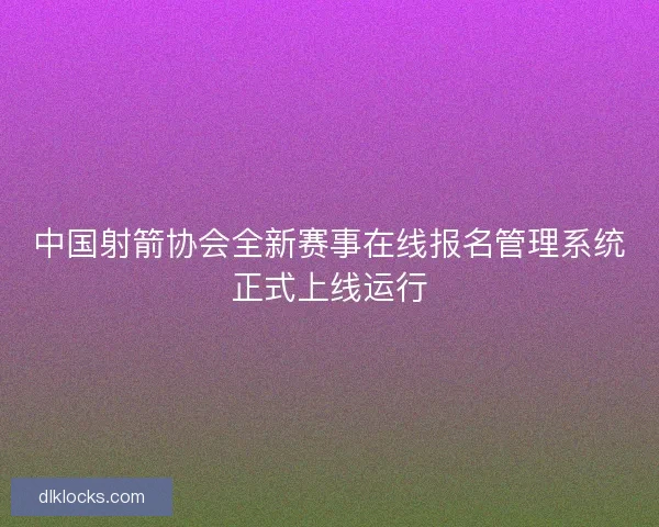 中国射箭协会全新赛事在线报名管理系统正式上线运行