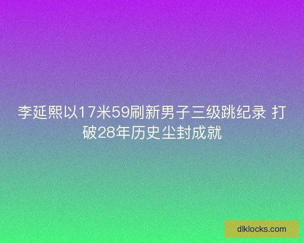 李延熙以17米59刷新男子三级跳纪录 打破28年历史尘封成就